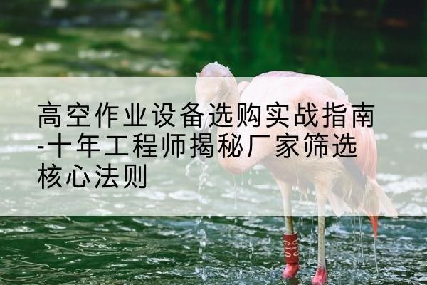 太子河剪叉式升降机厂家-高空作业设备选购实战指南-十年工程师揭秘厂家筛选核心法则
