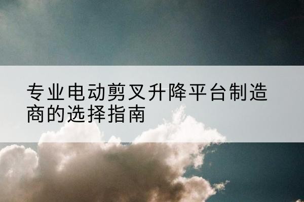 太子河电动剪叉升降平台厂家-专业电动剪叉升降平台制造商的选择指南