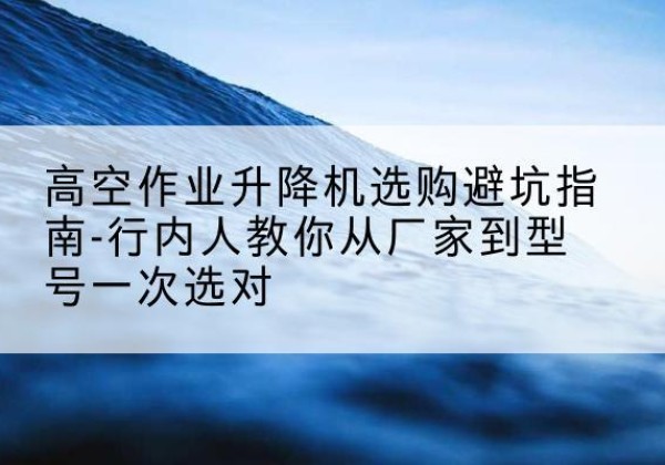 太子河升降平台厂家-高空作业升降机选购避坑指南-行内人教你从厂家到型号一次选对