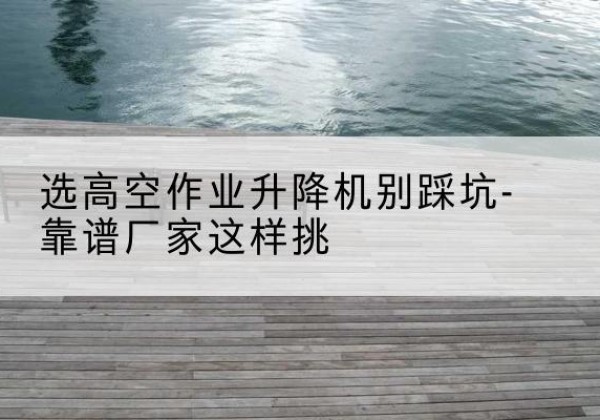 太子河剪叉式升降机厂家-选高空作业升降机别踩坑-靠谱厂家这样挑