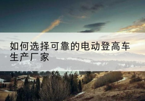 太子河电动登高车厂家-如何选择可靠的电动登高车生产厂家