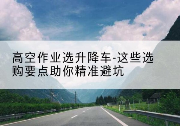 太子河升降车厂家-高空作业选升降车-这些选购要点助你*避坑
