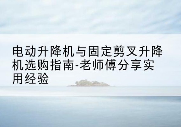 太子河电动升降机怎么选-电动升降机与固定剪叉升降机选购指南-老师傅分享实用经验