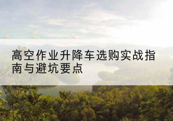 太子河升降车怎么选-高空作业升降车选购实战指南与避坑要点