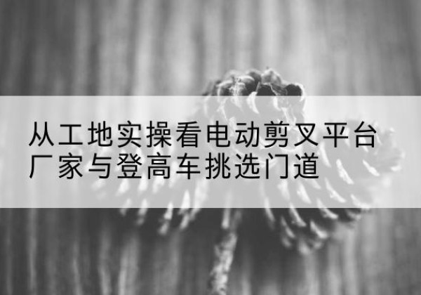 太子河电动剪叉升降平台厂家-从工地实操看电动剪叉平台厂家与登高车挑选门道