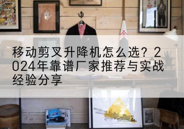 太子河升降平台厂家推荐-移动剪叉升降机怎么选？2024年靠谱厂家推荐与实战经验分享