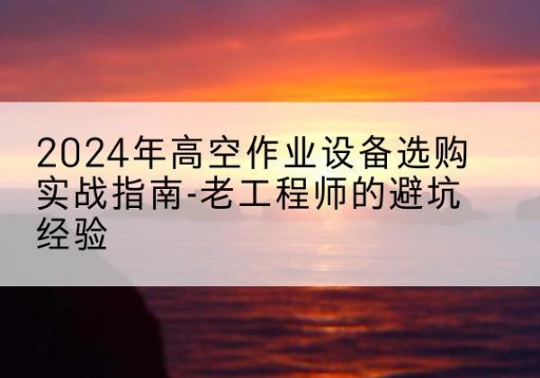 太子河高空作业升降机厂家推荐-2024年高空作业设备选购实战指南-老工程师的避坑经验