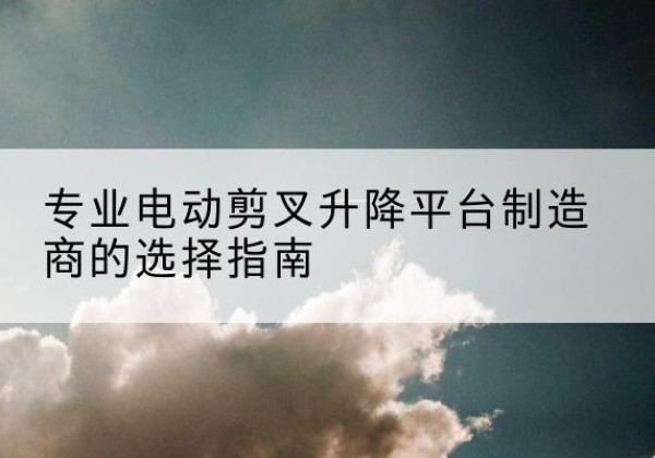 太子河电动剪叉升降平台厂家-专业电动剪叉升降平台制造商的选择指南
